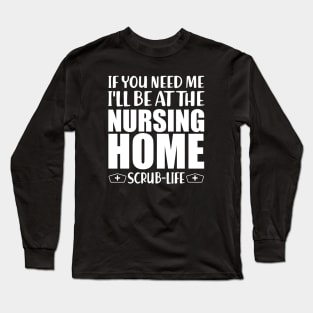 Nurse - If you need me I'll be at the nursing home Scrub Life w Long Sleeve T-Shirt